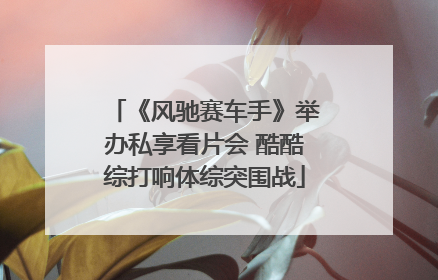 《风驰赛车手》举办私享看片会 酷酷综打响体综突围战