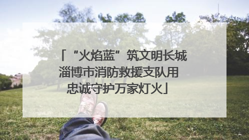 “火焰蓝”筑文明长城 淄博市消防救援支队用忠诚守护万家灯火