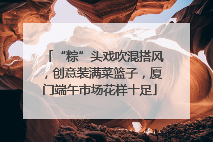 “粽”头戏吹混搭风，创意装满菜篮子，厦门端午市场花样十足