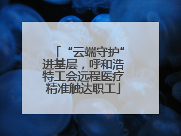 “云端守护”进基层，呼和浩特工会远程医疗精准触达职工