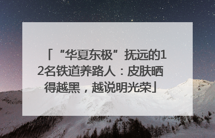 “华夏东极”抚远的12名铁道养路人：皮肤晒得越黑，越说明光荣