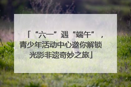 “六一”遇“端午”，青少年活动中心邀你解锁光影非遗奇妙之旅