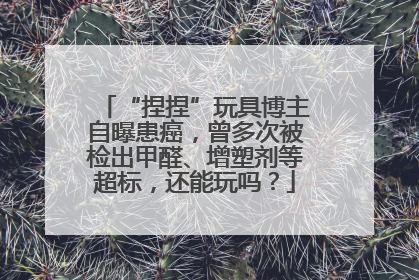 “捏捏”玩具博主自曝患癌，曾多次被检出甲醛、增塑剂等超标，还能玩吗？