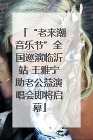 “老来潮音乐节”全国巡演临沂站 王雅宁助老公益演唱会即将启幕