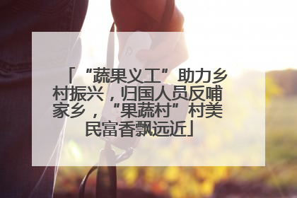 “蔬果义工”助力乡村振兴，归国人员反哺家乡，“果蔬村”村美民富香飘远近