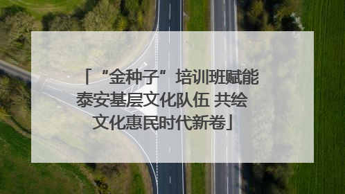 “金种子”培训班赋能泰安基层文化队伍 共绘文化惠民时代新卷