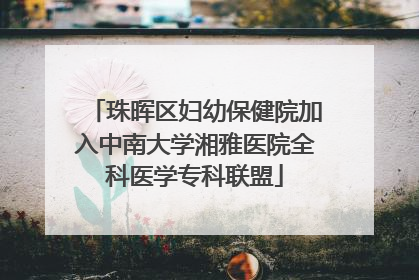 珠晖区妇幼保健院加入中南大学湘雅医院全科医学专科联盟