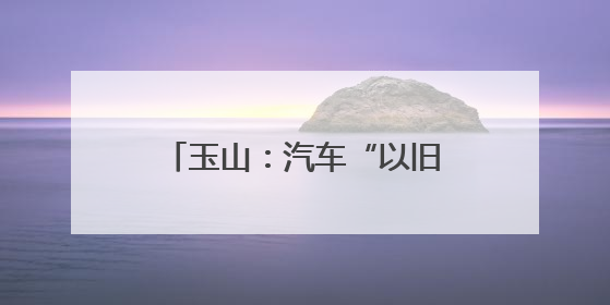 玉山：汽车“以旧换新”让利惠民 激发县域消费新活力