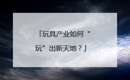 玩具产业如何“玩”出新天地？