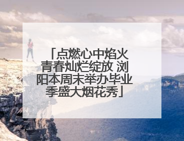 点燃心中焰火 青春灿烂绽放 浏阳本周末举办毕业季盛大烟花秀