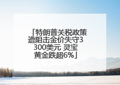 特朗普关税政策遭阻击金价失守3300美元 灵宝黄金跌超6%