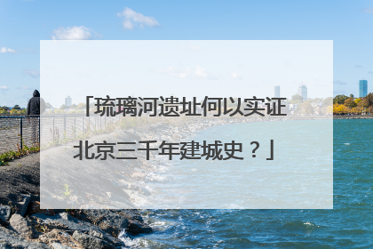 琉璃河遗址何以实证北京三千年建城史？