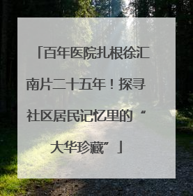 百年医院扎根徐汇南片二十五年！探寻社区居民记忆里的“大华珍藏”