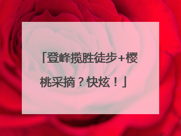 登峰揽胜徒步+樱桃采摘？快炫！