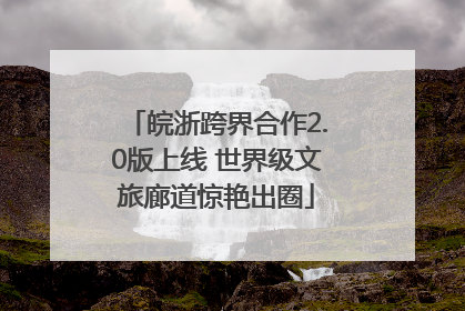 皖浙跨界合作2.0版上线 世界级文旅廊道惊艳出圈
