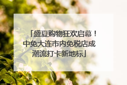 盛夏购物狂欢启幕！中免大连市内免税店成潮流打卡新地标