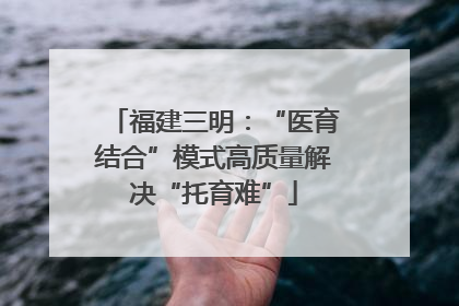 福建三明：“医育结合”模式高质量解决“托育难”