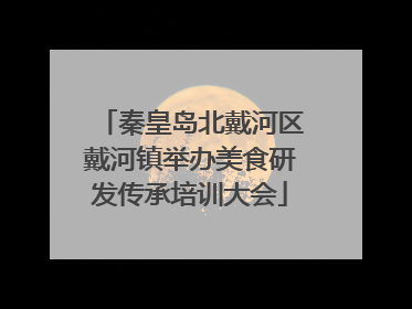 秦皇岛北戴河区戴河镇举办美食研发传承培训大会