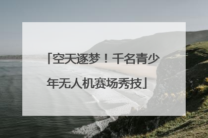 空天逐梦！千名青少年无人机赛场秀技