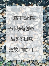 端午福州粽子市场有创意 品类多口味更放“粽”