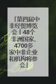 第四届中非经贸博览会丨48个非洲国家、4700多家中非企业和机构将参会