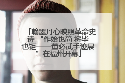 翰墨丹心映照革命史诗 “作始也简 将毕也钜——董必武手迹展”在福州开幕