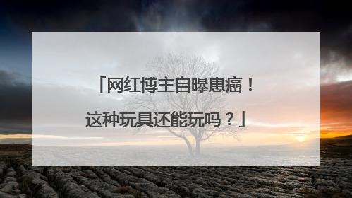 网红博主自曝患癌！这种玩具还能玩吗？