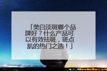 美白淡斑哪个品牌好？什么产品可以有效祛斑，斑点肌的热门之选！