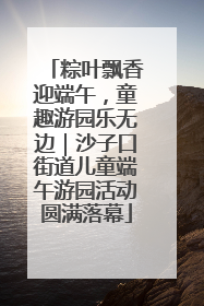 粽叶飘香迎端午，童趣游园乐无边｜沙子口街道儿童端午游园活动圆满落幕