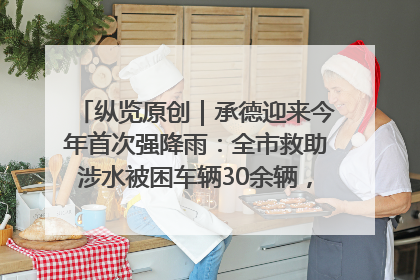 纵览原创｜承德迎来今年首次强降雨：全市救助涉水被困车辆30余辆，8日晚市区已无积水路段，交通恢复畅通