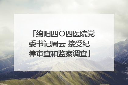 绵阳四〇四医院党委书记周云 接受纪律审查和监察调查