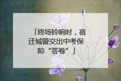 终场铃响时，宿迁城管交出中考保障“答卷”