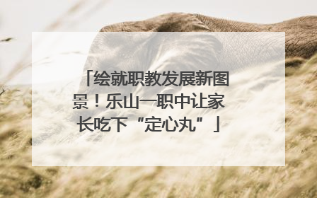 绘就职教发展新图景！乐山一职中让家长吃下“定心丸”