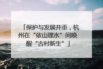 保护与发展并重，杭州在“依山理水”间唤醒“古村新生”