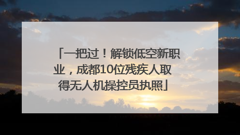 一把过！解锁低空新职业，成都10位残疾人取得无人机操控员执照