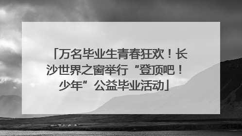 万名毕业生青春狂欢！长沙世界之窗举行“登顶吧！少年”公益毕业活动