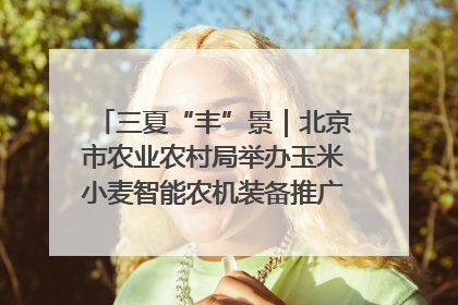 三夏“丰”景｜北京市农业农村局举办玉米小麦智能农机装备推广“田间日”活动
