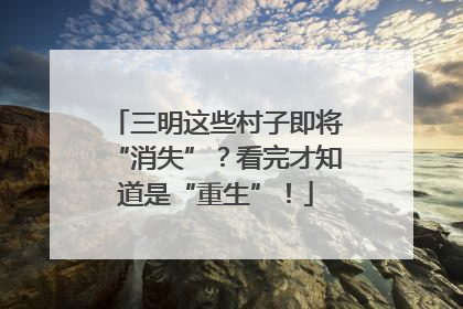 三明这些村子即将“消失”？看完才知道是“重生”！