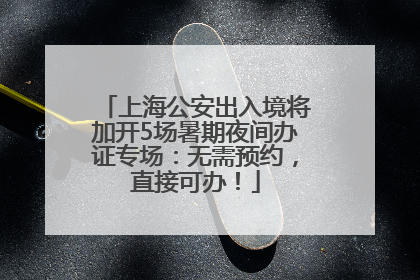 上海公安出入境将加开5场暑期夜间办证专场：无需预约，直接可办！