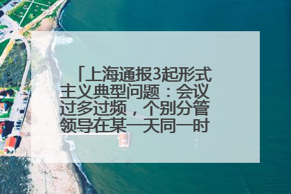 上海通报3起形式主义典型问题：会议过多过频，个别分管领导在某一天同一时段需参加3个会议