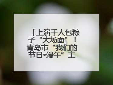 上演千人包粽子“大场面”！青岛市“我们的节日•端午”主题活动启幕