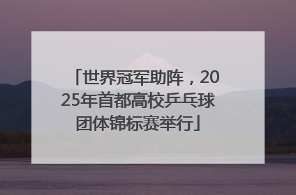 世界冠军助阵，2025年首都高校乒乓球团体锦标赛举行