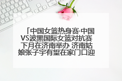中国女篮热身赛·中国VS波黑国际女篮对抗赛下月在济南举办 济南姑娘张子宇有望在家门口迎来国家队首秀