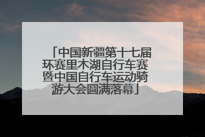 中国新疆第十七届环赛里木湖自行车赛暨中国自行车运动骑游大会圆满落幕