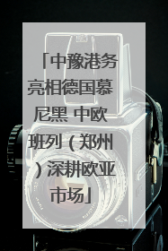 中豫港务亮相德国慕尼黑 中欧班列（郑州）深耕欧亚市场