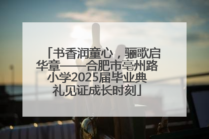 书香润童心，骊歌启华章——合肥市亳州路小学2025届毕业典礼见证成长时刻