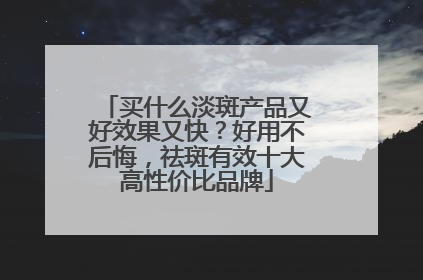 买什么淡斑产品又好效果又快？好用不后悔，祛斑有效十大高性价比品牌