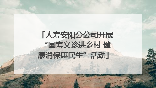 人寿安阳分公司开展“国寿义诊进乡村 健康消保惠民生”活动