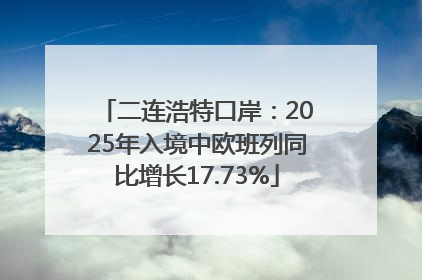 二连浩特口岸：2025年入境中欧班列同比增长17.73%