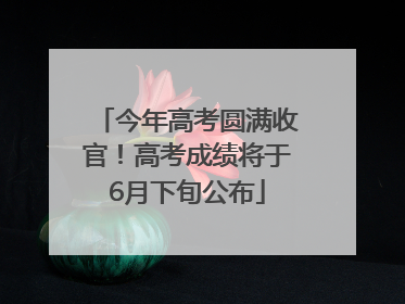 今年高考圆满收官！高考成绩将于6月下旬公布